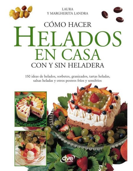 Cómo hacer helados en casa con y sin heladera:150 ideas de helados, sorbetes, granizados, tartas heladas, salsas heladas y otros postres fríos y semifríos