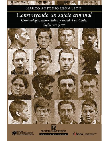 Construyendo al sujeto criminal:Criminología, criminalidad y sociedad en Chile, siglos XIX y XX