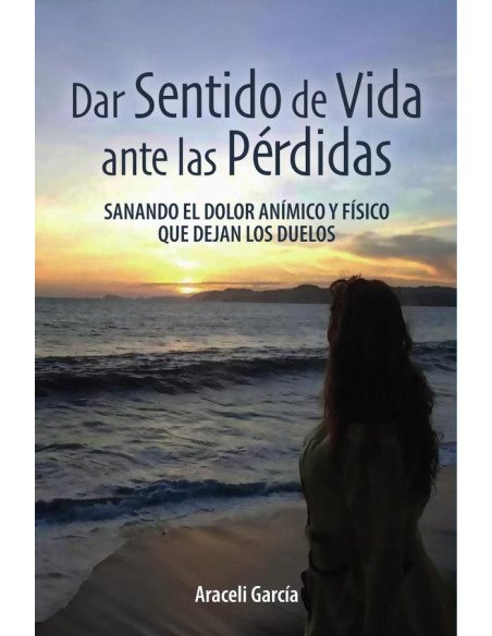 Dar Sentido de Vida ante las Pérdidas: Sanando El Dolor Anímico Y Físico Que Dejan Los Duelos