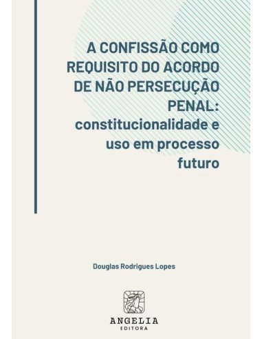 A Confissão Como Requisito Do Acordo De Não Persecução Penal::constitucionalidade e uso em processo futuro