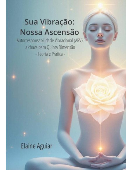 Sua Vibração: Nossa Ascensão:Autorresponsabilidade Vibracional (ARV), a chave para Quinta Dimensão - Teoria e Prática -